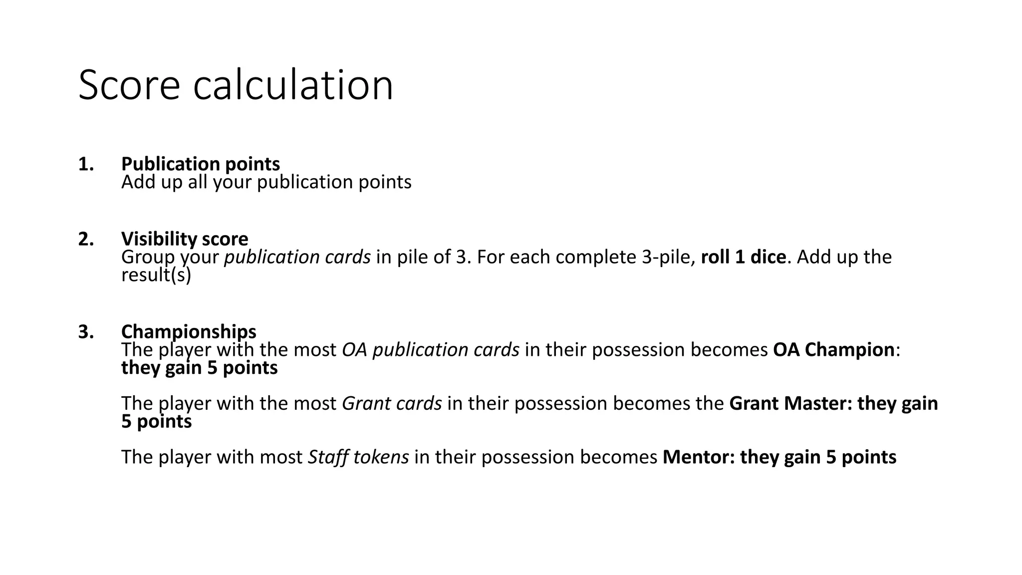 Score calculation
1. Publication points
Add up all your publication points
2. Visibility score
Group your publication cards in pile of 3. For each complete 3-pile, roll 1 dice. Add up the
result(s)
3. Championships
The player with the most OA publication cards in their possession becomes OA Champion:
they gain 5 points
The player with the most Grant cards in their possession becomes the Grant Master: they gain
5 points
The player with most Staff tokens in their possession becomes Mentor: they gain 5 points
 