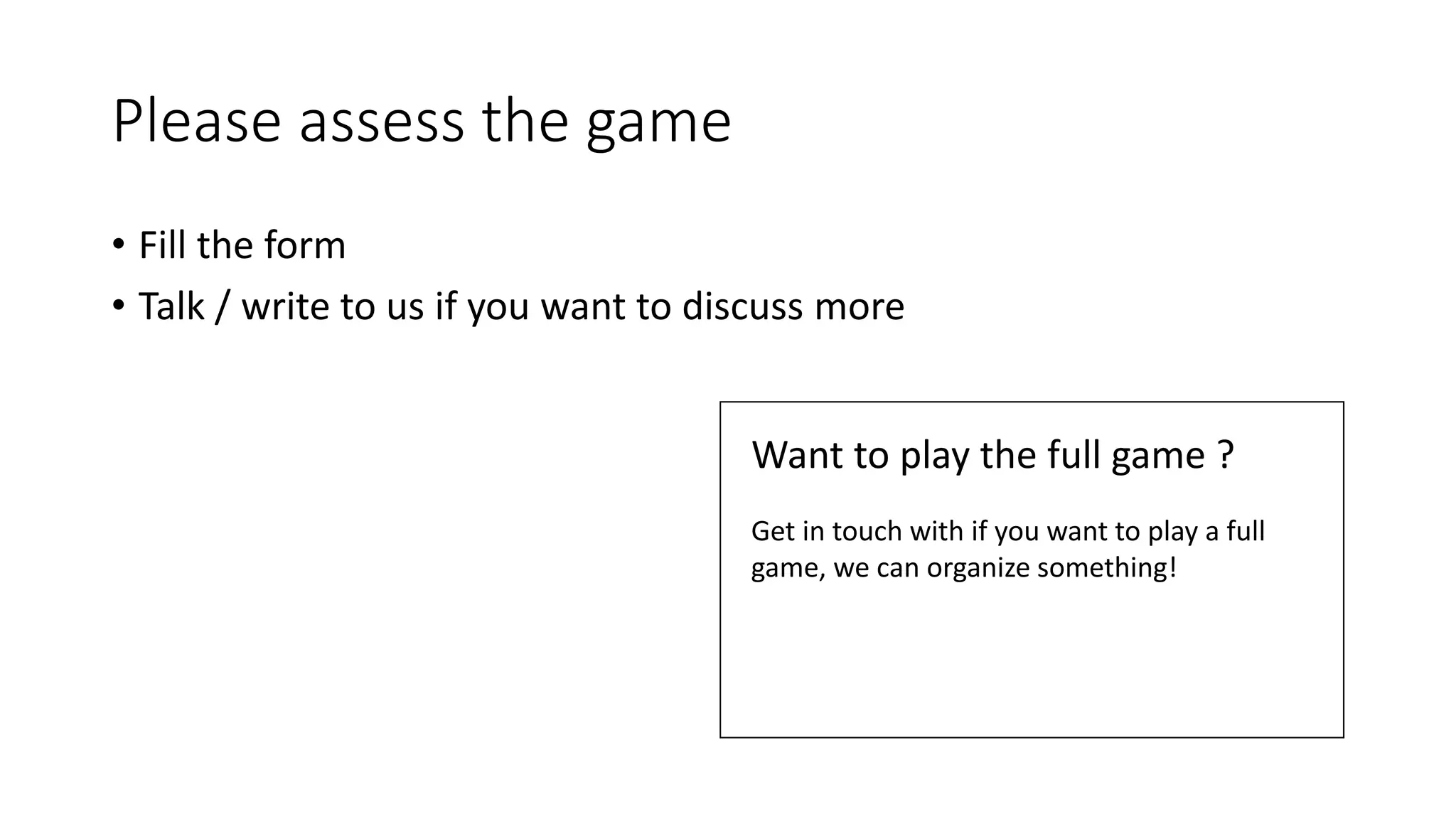 Please assess the game
• Fill the form
• Talk / write to us if you want to discuss more
Want to play the full game ?
Get in touch with if you want to play a full
game, we can organize something!
 
