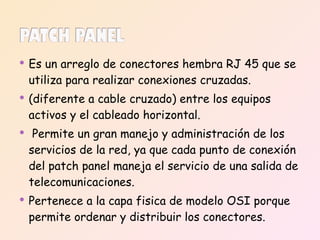 Es un arreglo de conectores hembra RJ 45 que se utiliza para realizar conexiones cruzadas. (diferente a cable cruzado) entre los equipos activos y el cableado horizontal. Permite un gran manejo y administración de los servicios de la red, ya que cada punto de conexión del patch panel maneja el servicio de una salida de telecomunicaciones. Pertenece a la capa fisica de modelo OSI porque permite ordenar y distribuir los conectores. 