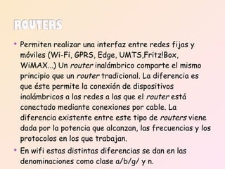 Permiten realizar una interfaz entre redes fijas y móviles (Wi-Fi, GPRS, Edge, UMTS,Fritz!Box, WiMAX...) Un  router  inalámbrico comparte el mismo principio que un  router  tradicional. La diferencia es que éste permite la conexión de dispositivos inalámbricos a las redes a las que el  router  está conectado mediante conexiones por cable. La diferencia existente entre este tipo de  routers  viene dada por la potencia que alcanzan, las frecuencias y los protocolos en los que trabajan. En wifi estas distintas diferencias se dan en las denominaciones como clase a/b/g/ y n. 