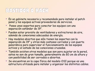 Es un gabinete necesario y recomendado para instalar el patch panel y los equipos activos proveedores de servicios. Posee unos soportes para conectar los equipos con una separación estándar de 19".  Pueden estar provisto de ventiladores y extractores de aire, además de conexiones adecuadas de energía.  Hay modelos abiertos que sólo tienen los soportes con la separación de 19" y otros más costosos cerrados y con puerta panorámica para supervisar el funcionamiento de los equipos activos y el estado de las conexiones cruzadas. También existen otros modelos que son para sujetar en la pared, estos no son de gran tamaño, generalmente de 60 cm de altura y con posibilidad de ser cerrados o abiertos. Se encuentran en la capa física del modelo OSI porque es una estructura utilizada para instalar y organizar los distintos cables. 