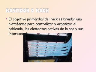 El objetivo primordial del rack es brindar una plataforma para centralizar y organizar el cableado, los elementos activos de la red y sus interconexiones. 
