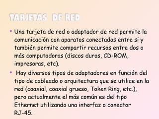 Una tarjeta de red o adaptador de red permite la comunicación con aparatos conectados entre si y también permite compartir recursos entre dos o más computadoras (discos duros, CD-ROM, impresoras, etc). Hay diversos tipos de adaptadores en función del tipo de cableado o arquitectura que se utilice en la red (coaxial, coaxial grueso, Token Ring, etc.), pero actualmente el más común es del tipo Ethernet utilizando una interfaz o conector RJ-45. 