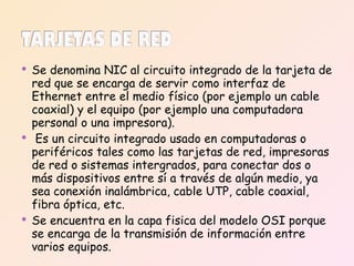 Se denomina NIC al circuito integrado de la tarjeta de red que se encarga de servir como interfaz de Ethernet entre el medio físico (por ejemplo un cable coaxial) y el equipo (por ejemplo una computadora personal o una impresora). Es un circuito integrado usado en computadoras o periféricos tales como las tarjetas de red, impresoras de red o sistemas intergrados, para conectar dos o más dispositivos entre sí a través de algún medio, ya sea conexión inalámbrica, cable UTP, cable coaxial, fibra óptica, etc. Se encuentra en la capa fisica del modelo OSI porque se encarga de la transmisión de información entre  varios equipos. 