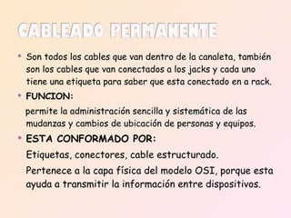 Son todos los cables que van dentro de la canaleta, también son los cables que van conectados a los jacks y cada uno tiene una etiqueta para saber que esta conectado en a rack. FUNCION:   permite la administración sencilla y sistemática de las mudanzas y cambios de ubicación de personas y equipos. ESTA CONFORMADO POR: Etiquetas, conectores, cable estructurado. Pertenece a la capa física del modelo OSI, porque esta ayuda a transmitir la información entre dispositivos. 
