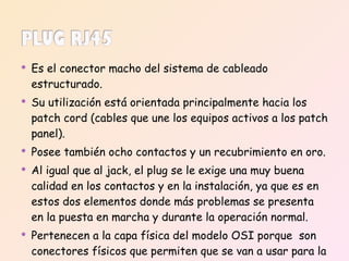 Es el conector macho del sistema de cableado estructurado.  Su utilización está orientada principalmente hacia los patch cord (cables que une los equipos activos a los patch panel). Posee también ocho contactos y un recubrimiento en oro.  Al igual que al jack, el plug se le exige una muy buena calidad en los contactos y en la instalación, ya que es en estos dos elementos donde más problemas se presenta en la puesta en marcha y durante la operación normal. Pertenecen a la capa física del modelo OSI porque  son conectores físicos que permiten que se van a usar para la conexión  y la transmisión de datos. 