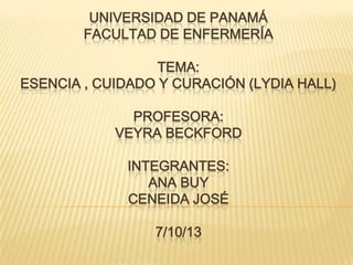 UNIVERSIDAD DE PANAMÁ
FACULTAD DE ENFERMERÍA
TEMA:
ESENCIA , CUIDADO Y CURACIÓN (LYDIA HALL)
PROFESORA:
VEYRA BECKFORD
INTEGRANTES:
ANA BUY
CENEIDA JOSÉ
7/10/13

 