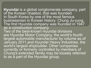 Hyundai is a global conglomerate company, part
of the Korean chaebol, that was founded
in South Korea by one of the most famous
businessmen in Korean history: Chung Ju-yung.
The first Hyundai company was founded in 1947
as a construction company.
Two of the best-known Hyundai divisions
are Hyundai Motor Company, the world's fourth
largest automobile manufacturer by volume as of
January 2011,and Hyundai Heavy Industries, the
world's largest shipbuilder. Other companies
currently or formerly controlled by members of
Chung's extended family may be loosely referred
to as a part of the Hyundai group.
 