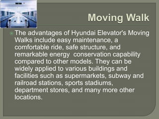  The  advantages of Hyundai Elevator's Moving
 Walks include easy maintenance, a
 comfortable ride, safe structure, and
 remarkable energy conservation capability
 compared to other models. They can be
 widely applied to various buildings and
 facilities such as supermarkets, subway and
 railroad stations, sports stadiums,
 department stores, and many more other
 locations.
 