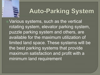  Various systems, such as the vertical
 rotating system, elevator parking system,
 puzzle parking system and others, are
 available for the maximum utilization of
 limited land space. These systems will be
 the best parking systems that provide
 maximum satisfaction and profit with a
 minimum land requirement
 