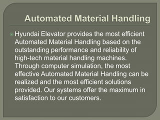  Hyundai  Elevator provides the most efficient
 Automated Material Handling based on the
 outstanding performance and reliability of
 high-tech material handling machines.
 Through computer simulation, the most
 effective Automated Material Handling can be
 realized and the most efficient solutions
 provided. Our systems offer the maximum in
 satisfaction to our customers.
 