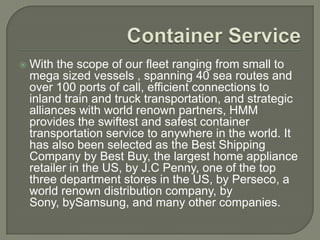    With the scope of our fleet ranging from small to
    mega sized vessels , spanning 40 sea routes and
    over 100 ports of call, efficient connections to
    inland train and truck transportation, and strategic
    alliances with world renown partners, HMM
    provides the swiftest and safest container
    transportation service to anywhere in the world. It
    has also been selected as the Best Shipping
    Company by Best Buy, the largest home appliance
    retailer in the US, by J.C Penny, one of the top
    three department stores in the US, by Perseco, a
    world renown distribution company, by
    Sony, bySamsung, and many other companies.
 