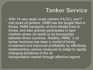    With 14 very large crude carriers (VLCC), and 7
    mid sized oil tankers, HMM has the largest fleet in
    Korea. HMM transports oil from Middle East to
    Korea, and also actively participates in spot
    markets where oil needs to be transported
    between three countries. Notably, HMM¡¯s oil
    tanker business has been a model of timely
    investment and improved profitability by effectively
    implementing various measures to adapt to rapidly
    changing situations of the oil
    transportation market through effective mgmnt.
 