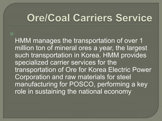 
    HMM manages the transportation of over 1
    million ton of mineral ores a year, the largest
    such transportation in Korea. HMM provides
    specialized carrier services for the
    transportation of Ore for Korea Electric Power
    Corporation and raw materials for steel
    manufacturing for POSCO, performing a key
    role in sustaining the national economy
 