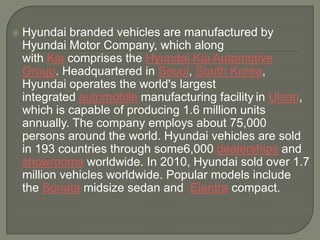    Hyundai branded vehicles are manufactured by
    Hyundai Motor Company, which along
    with Kia comprises the Hyundai Kia Automotive
    Group. Headquartered in Seoul, South Korea,
    Hyundai operates the world's largest
    integrated automobile manufacturing facility in Ulsan,
    which is capable of producing 1.6 million units
    annually. The company employs about 75,000
    persons around the world. Hyundai vehicles are sold
    in 193 countries through some6,000 dealerships and
    showrooms worldwide. In 2010, Hyundai sold over 1.7
    million vehicles worldwide. Popular models include
    the Sonata midsize sedan and Elantra compact.
 