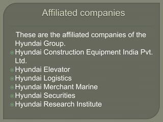 These are the affiliated companies of the
  Hyundai Group.
 Hyundai Construction Equipment India Pvt.
  Ltd.
 Hyundai Elevator
 Hyundai Logistics
 Hyundai Merchant Marine
 Hyundai Securities
 Hyundai Research Institute
 