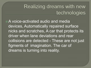 A  voice-activated audio and media
 devices, Automatically repaired surface
 nicks and scratches, A car that protects its
 driver when lane deviations and rear
 collisions are detected - These are not just
 figments of imagination. The car of
 dreams is turning into reality.
 
