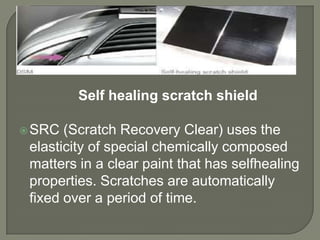 Self healing scratch shield

 SRC  (Scratch Recovery Clear) uses the
 elasticity of special chemically composed
 matters in a clear paint that has selfhealing
 properties. Scratches are automatically
 fixed over a period of time.
 