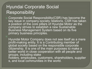 Hyundai Corporate Social
Responsibility
   Corporate Social Responsibility(CSR) has become the
    key issue in company-society relations. CSR has taken
    a position of the core pillars of Hyundai Motor as the
    company strives to establish a new Sustainable
    Business Management System based on its five
    primary business principles.

    Hyundai Motor Company does not see itself as a mere
    profit-making entity. It is a Contributing member of
    global society based on the responsible corporate
    citizenship. It is one of the main purposes to make a
    better world in close cooperation with all people and
    groups, including stake
    holders, employees, customers, shareholders, supplier
    s, and local communities in the world.
 