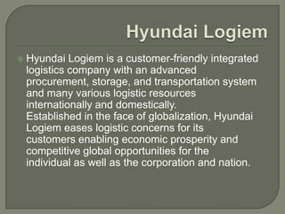    Hyundai Logiem is a customer-friendly integrated
    logistics company with an advanced
    procurement, storage, and transportation system
    and many various logistic resources
    internationally and domestically.
    Established in the face of globalization, Hyundai
    Logiem eases logistic concerns for its
    customers enabling economic prosperity and
    competitive global opportunities for the
    individual as well as the corporation and nation.
 