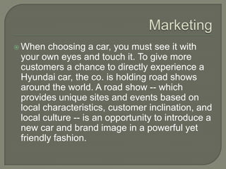  When  choosing a car, you must see it with
 your own eyes and touch it. To give more
 customers a chance to directly experience a
 Hyundai car, the co. is holding road shows
 around the world. A road show -- which
 provides unique sites and events based on
 local characteristics, customer inclination, and
 local culture -- is an opportunity to introduce a
 new car and brand image in a powerful yet
 friendly fashion.
 