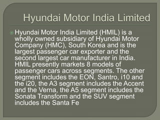  Hyundai  Motor India Limited (HMIL) is a
 wholly owned subsidiary of Hyundai Motor
 Company (HMC), South Korea and is the
 largest passenger car exporter and the
 second largest car manufacturer in India.
 HMIL presently markets 8 models of
 passenger cars across segments. The other
 segment includes the EON, Santro, i10 and
 the i20, the A3 segment includes the Accent
 and the Verna, the A5 segment includes the
 Sonata Transform and the SUV segment
 includes the Santa Fe
 