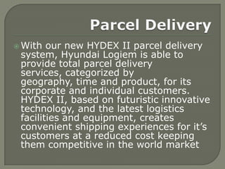  With  our new HYDEX II parcel delivery
 system, Hyundai Logiem is able to
 provide total parcel delivery
 services, categorized by
 geography, time and product, for its
 corporate and individual customers.
 HYDEX II, based on futuristic innovative
 technology, and the latest logistics
 facilities and equipment, creates
 convenient shipping experiences for it’s
 customers at a reduced cost keeping
 them competitive in the world market
 