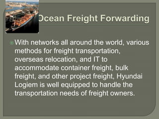  With networks all around the world, various
 methods for freight transportation,
 overseas relocation, and IT to
 accommodate container freight, bulk
 freight, and other project freight, Hyundai
 Logiem is well equipped to handle the
 transportation needs of freight owners.
 