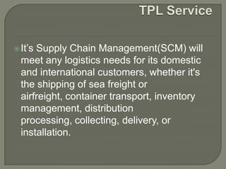  It’sSupply Chain Management(SCM) will
  meet any logistics needs for its domestic
  and international customers, whether it's
  the shipping of sea freight or
  airfreight, container transport, inventory
  management, distribution
  processing, collecting, delivery, or
  installation.
 