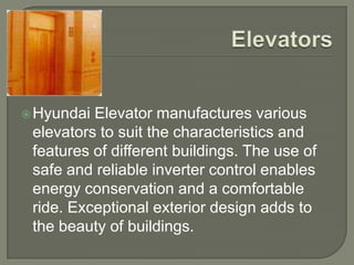  Hyundai Elevator manufactures various
 elevators to suit the characteristics and
 features of different buildings. The use of
 safe and reliable inverter control enables
 energy conservation and a comfortable
 ride. Exceptional exterior design adds to
 the beauty of buildings.
 