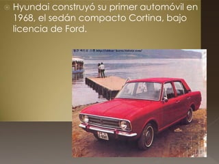  Hyundai construyó su primer automóvil en
1968, el sedán compacto Cortina, bajo
licencia de Ford.
 