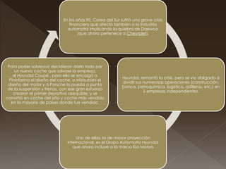 En los años 90, Corea del Sur sufrió una grave crisis
financiera que afectó también a la industria
automotriz implicando la quiebra de Daewoo
(que ahora pertenece a Chevrolet).
Hyundai, remontó la crisis, pero se vio obligado a
dividir sus numerosas operaciones (construcción,
banca, petroquímica, logística, astilleros, etc.) en
5 empresas independientes.
Una de ellas, la de mayor proyección
internacional, es el Grupo Automotriz Hyundai
que ahora incluye a la marca Kia Motors
Para poder sobrevivir decidieron darlo todo por
un nuevo coche que salvase la empresa,
el Hyundai Coupé , para ello se encargó a
Pininfarina el diseño del coche, a Mistsubishi el
diseño del motor y a Porsche la puesta a punto
de la suspensión y frenos, con ese gran esfuerzo
crearon el primer deportivo asequible, y se
convirtió en coche del año y coche más vendido
en la mayoría de países donde fue vendido.
 
