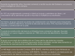 Durante los siguientes años, Hyundai comenzó a recibir ayuda del Gobierno surcoreano
para investigar en otros campos.
En 1971 el conglomerado comenzó a fabricar buques y petroleros en Ulsan, y el
crecimiento de la demanda ayudó a Hyundai a multiplicar sus resultados.
Así mismo, el grupo alcanzó acuerdos de colaboración con Siemens para maquinaria
pesada y sistemas eléctricos. Durante la década de los años 1970, Hyundai fue líder en
industria y construcción en su país.
Cuando la construcción de barcos e infraestructuras comenzó a decaer, Hyundai
estableció un nuevo negocio creando en 1983 una rama de electrónica, Hyundai
Electronics.
El grupo se encargó de la distribución en Corea del Sur de todas las consolas
de Nintendo, ya que las empresas japonesas tenían prohibido vender directamente sus
productos en ese país por los conflictos entre ambos estados.
La NES llegó como Hyundai Comboy (현대 컴보이), mientras que la Super Nintendo se
comercializó como Super Comboy (슈퍼 컴보이). También se dedicó a la fabricación de
equipamiento de telecomunicaciones y sistemas electrónicos industriales.
 