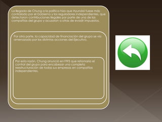 La llegada de Chung a la política hizo que Hyundai fuese más
controlada por el Gobierno y los reguladores independientes, que
detectaron contribuciones ilegales por parte de una de las
compañías del grupo y acusaron a otras de evadir impuestos.
Por otra parte, la capacidad de financiación del grupo se vio
amenazada por las distintas acciones del Ejecutivo.
Por esta razón, Chung anunció en1993 que retomaría el
control del grupo para encabezar una completa
reestructuración de todas sus empresas en compañías
independientes.
 