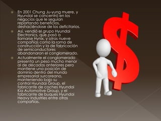  En 2001 Chung Ju-yung muere, y
Hyundai se concentró en los
negocios que le seguían
reportando beneficios,
deshaciéndose de los deficitarios.
 Así, vendió el grupo Hyundai
Electronics, que pasó a
llamarse Hynix, y otras nueve
compañías como la rama de
construcción y la de fabricación
de semiconductores
abandonaron el conglomerado.
 Actualmente el conglomerado
presenta un peso mucho menor
al de décadas anteriores pero
mantiene una posición de
dominio dentro del mundo
empresarial surcoreano,
manteniendo bajo su
control Hyundai Group, el
fabricante de coches Hyundai
Kia Automotive Group, y el
fabricante de buques Hyundai
Heavy Industries entre otras
compañías.
 