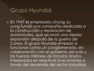  En 1947 el empresario chung Ju-
yung fundó una compañía dedicada a
la construcción y reparación de
automóviles, que alcanzó una rápida
expansión después de la guerra de
Corea. El grupo Hyundai empezó a
funcionar como un conglomerado, en
colaboración con el gobierno del país y
las fuerzas militares de Estados Unidos,
interesados en reactivar la economía a
través del desarrollo del sector industrial.
 
