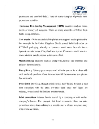 10
promotions are launched daily!). Here are some examples of popular sales
promotions activities:
Customer Relationship Management (CRM) incentives such as bonus
points or money off coupons. There are many examples of CRM, from
banks to supermarkets.
New media - Websites and mobile phones that support a sales promotion.
For example, in the United Kingdom, Nestle printed individual codes on
KIT-KAT packaging, whereby a consumer would enter the code into a
dynamic website to see if they had won a prize. Consumers could also text
codes via their mobile phones to the same effect.
Merchandising additions such as dump bins,point-of-sale materials and
product demonstrations.
Free gifts e.g. Subway gave away a card with six spaces for stickers with
each sandwich purchase. Once the card was full the consumer was given a
free sandwich.
Discounted prices e.g. Budget airline such as Easy Jet and Ryanair, e-mail
their customers with the latest low-price deals once new flights are
released, or additional destinations are announced.
Joint promotions between brands owned by a company, or with another
company's brands. For example fast food restaurants often run sales
promotions where toys, relating to a specific movie release, are given away
with promoted meals.
 