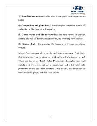 11
(i) Vouchers and coupons, often seen in newspapers and magazines, on
packs.
(j) Competitions and prize draws, in newspapers, magazines, on the TV
and radio, on The Internet, and on packs.
(k) Cause-related and fair-trade products that raise money for charities,
and the less well off farmers and producers, are becoming more popular.
(l) Finance deals - for example, 0% finance over 3 years on selected
vehicles.
Many of the examples above are focused upon consumers. Don't forget
that promotions can be aimed at wholesalers and distributors as well.
These are known as Trade Sales Promotions. Examples here might
include joint promotions between a manufacturer and a distributor, sales
promotion leaflets and other materials (such as car), and incentives for
distributor sales people and their retail clients.
 