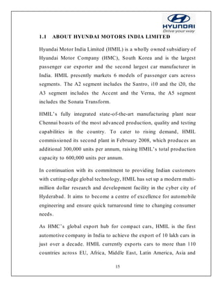 15
1.1 ABOUT HYUNDAI MOTORS INDIA LIMITED
Hyundai Motor India Limited (HMIL) is a wholly owned subsidiary of
Hyundai Motor Company (HMC), South Korea and is the largest
passenger car exporter and the second largest car manufacturer in
India. HMIL presently markets 6 models of passenger cars across
segments. The A2 segment includes the Santro, i10 and the i20, the
A3 segment includes the Accent and the Verna, the A5 segment
includes the Sonata Transform.
HMIL’s fully integrated state-of-the-art manufacturing plant near
Chennai boasts of the most advanced production, quality and testing
capabilities in the country. To cater to rising demand, HMIL
commissioned its second plant in February 2008, which produces an
additional 300,000 units per annum, raising HMIL’s total production
capacity to 600,000 units per annum.
In continuation with its commitment to providing Indian customers
with cutting-edge global technology, HMIL has set up a modern multi-
million dollar research and development facility in the cyber city of
Hyderabad. It aims to become a centre of excellence for automobile
engineering and ensure quick turnaround time to changing consumer
needs.
As HMC’s global export hub for compact cars, HMIL is the first
automotive company in India to achieve the export of 10 lakh cars in
just over a decade. HMIL currently exports cars to more than 110
countries across EU, Africa, Middle East, Latin America, Asia and
 