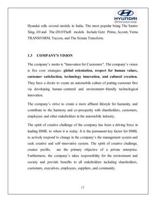 17
Hyundai sells several models in India, The most popular being The Santro
Xing, i10 and The i20.OTheR models Include Getz Prime, Accent, Verna
TRANSFORM, Tucson, and The Sonata Transform.
1.3 COMPANY’S VISION
The company’s motto is "Innovation for Customers". The company’s vision
is five core strategies: global orientation, respect for human values,
customer satisfaction, technology innovation, and cultural creation.
They have a desire to create an automobile culture of putting customer first
via developing human–centered and environment–friendly technological
innovation.
The company’s strive to create a more affluent lifestyle for humanity, and
contribute to the harmony and co-prosperity with shareholders, customers,
employees and other stakeholders in the automobile industry.
The spirit of creative challenge of the company has been a driving force in
leading HMIL to where it is today. It is the permanent key factor for HMIL
to actively respond to change in the company’s the management system and
seek creative and self–innovative system. The spirit of creative challenge,
creates profits, are the primary objective of a private enterprise.
Furthermore, the company’s takes responsibility for the environment and
society and provide benefits to all stakeholders including shareholders,
customers, executives, employees, suppliers, and community.
 