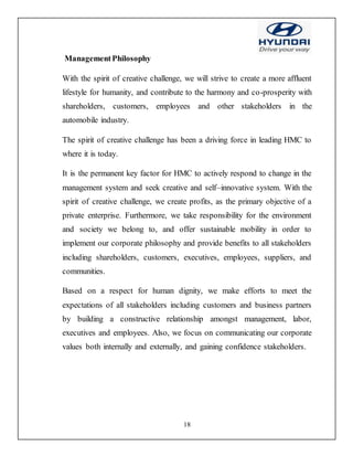 18
ManagementPhilosophy
With the spirit of creative challenge, we will strive to create a more affluent
lifestyle for humanity, and contribute to the harmony and co-prosperity with
shareholders, customers, employees and other stakeholders in the
automobile industry.
The spirit of creative challenge has been a driving force in leading HMC to
where it is today.
It is the permanent key factor for HMC to actively respond to change in the
management system and seek creative and self–innovative system. With the
spirit of creative challenge, we create profits, as the primary objective of a
private enterprise. Furthermore, we take responsibility for the environment
and society we belong to, and offer sustainable mobility in order to
implement our corporate philosophy and provide benefits to all stakeholders
including shareholders, customers, executives, employees, suppliers, and
communities.
Based on a respect for human dignity, we make efforts to meet the
expectations of all stakeholders including customers and business partners
by building a constructive relationship amongst management, labor,
executives and employees. Also, we focus on communicating our corporate
values both internally and externally, and gaining confidence stakeholders.
 