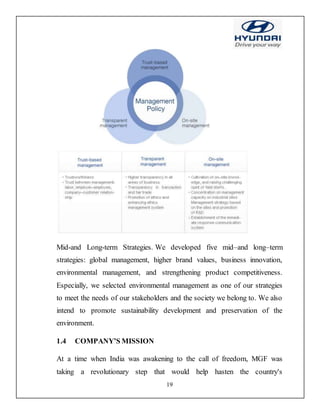 19
Mid-and Long-term Strategies. We developed five mid–and long–term
strategies: global management, higher brand values, business innovation,
environmental management, and strengthening product competitiveness.
Especially, we selected environmental management as one of our strategies
to meet the needs of our stakeholders and the society we belong to. We also
intend to promote sustainability development and preservation of the
environment.
1.4 COMPANY’S MISSION
At a time when India was awakening to the call of freedom, MGF was
taking a revolutionary step that would help hasten the country's
 