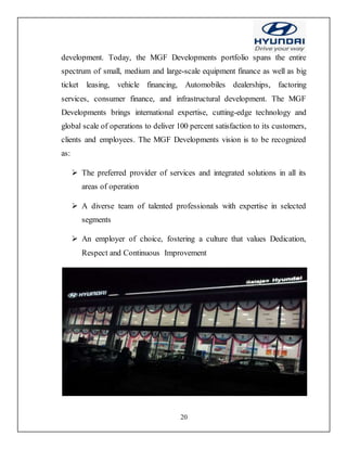20
development. Today, the MGF Developments portfolio spans the entire
spectrum of small, medium and large-scale equipment finance as well as big
ticket leasing, vehicle financing, Automobiles dealerships, factoring
services, consumer finance, and infrastructural development. The MGF
Developments brings international expertise, cutting-edge technology and
global scale of operations to deliver 100 percent satisfaction to its customers,
clients and employees. The MGF Developments vision is to be recognized
as:
 The preferred provider of services and integrated solutions in all its
areas of operation
 A diverse team of talented professionals with expertise in selected
segments
 An employer of choice, fostering a culture that values Dedication,
Respect and Continuous Improvement
 