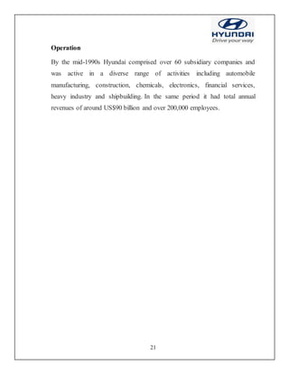 21
Operation
By the mid-1990s Hyundai comprised over 60 subsidiary companies and
was active in a diverse range of activities including automobile
manufacturing, construction, chemicals, electronics, financial services,
heavy industry and shipbuilding. In the same period it had total annual
revenues of around US$90 billion and over 200,000 employees.
 