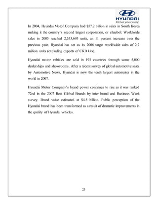 23
In 2004, Hyundai Motor Company had $57.2 billion in sales in South Korea
making it the country’s second largest corporation, or chaebol. Worldwide
sales in 2005 reached 2,533,695 units, an 11 percent increase over the
previous year. Hyundai has set as its 2006 target worldwide sales of 2.7
million units (excluding exports of CKD kits).
Hyundai motor vehicles are sold in 193 countries through some 5,000
dealerships and showrooms. After a recent survey of global automotive sales
by Automotive News, Hyundai is now the tenth largest automaker in the
world in 2007.
Hyundai Motor Company’s brand power continues to rise as it was ranked
72nd in the 2007 Best Global Brands by inter brand and Business Week
survey. Brand value estimated at $4.5 billion. Public perception of the
Hyundai brand has been transformed as a result of dramatic improvements in
the quality of Hyundai vehicles.
 