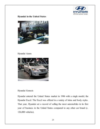 25
Hyundai in the United States
Hyundai Azera
Hyundai Genesis
Hyundai entered the United States market in 1986 with a single model, the
Hyundai Excel. The Excel was offered in a variety of trims and body styles.
That year, Hyundai set a record of selling the most automobiles in its first
year of business in the United States compared to any other car brand (c.
126,000 vehicles).
 