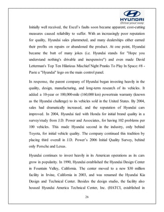 26
Initially well received, the Excel’s faults soon became apparent; cost-cutting
measures caused reliability to suffer. With an increasingly poor reputation
for quality, Hyundai sales plummeted, and many dealerships either earned
their profits on repairs or abandoned the product. At one point, Hyundai
became the butt of many jokes (i.e. Hyundai stands for "Hope you
understand nothing's drivable and inexpensive") and even made David
Letterman's Top Ten Hilarious Mischief Night Pranks To Play In Space: #8 -
Paste a "Hyundai" logo on the main control panel.
In response, the parent company of Hyundai began investing heavily in the
quality, design, manufacturing, and long-term research of its vehicles. It
added a 10-year or 100,000-mile (160,000 km) powertrain warranty (known
as the Hyundai challenge) to its vehicles sold in the United States. By 2004,
sales had dramatically increased, and the reputation of Hyundai cars
improved. In 2004, Hyundai tied with Honda for initial brand quality in a
survey/study from J.D. Power and Associates, for having 102 problems per
100 vehicles. This made Hyundai second in the industry, only behind
Toyota, for initial vehicle quality. The company continued this tradition by
placing third overall in J.D. Power’s 2006 Initial Quality Survey, behind
only Porsche and Lexus.
Hyundai continues to invest heavily in its American operations as its cars
grow in popularity. In 1990, Hyundai established the Hyundai Design Center
in Fountain Valley, California. The center moved to a new $30 million
facility in Irvine, California in 2003, and was renamed the Hyundai Kia
Design and Technical Center. Besides the design studio, the facility also
housed Hyundai America Technical Center, Inc. (HATCI, established in
 