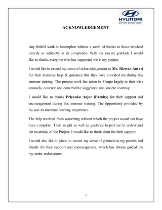 3
AACCKKNNOOWWLLEEDDGGEEMMEENNTT
Any fruitful work is incomplete without a word of thanks to those involved
directly or indirectly in its completion. With my sincere gratitude I would
like to thanks everyone who has supported me in my project.
I would like to extend my sense of acknowledgement to Mr. Rizwan Ansari
for their immense help & guidance that they have provided me during this
summer training. The present work has taken its Sharpe largely to their wise
counsels, concrete and constructive suggestion and sincere courtesy.
I would like to thanks Priyanka Anjor (Faculty) for their support and
encouragement during this summer training. The opportunity provided by
his was an immense learning experience.
The help received from something without which the project would not have
been complete. Their insight as well as guidance helped me to understand
the essentials of the Project. I would like to thank them for their support.
I would also like to place on record my sense of gratitude to my parents and
friends for their support and encouragement, which has always guided me
my entire endeavourer.
 