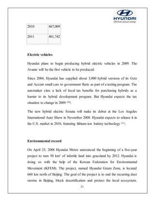 31
2010 467,009
2011 401,742
Electric vehicles
Hyundai plans to begin producing hybrid electric vehicles in 2009. The
Avante will be the first vehicle to be produced.
Since 2004, Hyundai has supplied about 3,000 hybrid versions of its Getz
and Accent small cars to government fleets as part of a testing program. The
automaker cites a lack of local tax benefits for purchasing hybrids as a
barrier to its hybrid development program. But Hyundai expects the tax
situation to change in 2009 [30].
The new hybrid electric Sonata will make its debut at the Los Angeles
International Auto Show in November 2008. Hyundai expects to release it in
the U.S. market in 2010, featuring lithium-ion battery technology [31].
Environmental record
On April 23, 2008 Hyundai Motor announced the beginning of a five-year
project to turn 50 km² of infertile land into grassland by 2012. Hyundai is
doing so with the help of the Korean Federation for Environmental
Movement (KFEM). The project, named Hyundai Green Zone, is located
660 km north of Beijing. The goal of the project is to end the recurring dust
storms in Beijing, block desertification and protect the local ecosystem.
 