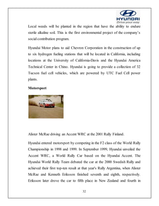 32
Local weeds will be planted in the region that have the ability to endure
sterile alkaline soil. This is the first environmental project of the company’s
social contribution program.
Hyundai Motor plans to aid Chevron Corporation in the construction of up
to six hydrogen fueling stations that will be located in California, including
locations at the University of California-Davis and the Hyundai America
Technical Center in Chino. Hyundai is going to provide a collection of 32
Tucson fuel cell vehicles, which are powered by UTC Fuel Cell power
plants.
Motorsport
Alister McRae driving an Accent WRC at the 2001 Rally Finland.
Hyundai entered motorsport by competing in the F2 class of the World Rally
Championship in 1998 and 1999. In September 1999, Hyundai unveiled the
Accent WRC, a World Rally Car based on the Hyundai Accent. The
Hyundai World Rally Team debuted the car at the 2000 Swedish Rally and
achieved their first top-ten result at that year's Rally Argentina, when Alister
McRae and Kenneth Eriksson finished seventh and eighth, respectively.
Eriksson later drove the car to fifth place in New Zealand and fourth in
 